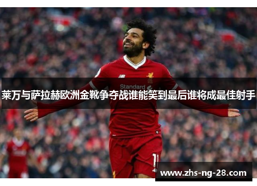 莱万与萨拉赫欧洲金靴争夺战谁能笑到最后谁将成最佳射手 莱万与萨拉赫欧洲金靴争夺战谁能笑到最后谁将成最佳射手