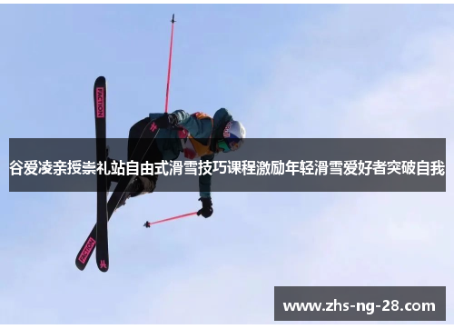 谷爱凌亲授崇礼站自由式滑雪技巧课程激励年轻滑雪爱好者突破自我 谷爱凌亲授崇礼站自由式滑雪技巧课程激励年轻滑雪爱好者突破自我