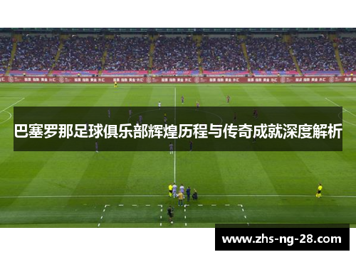 巴塞罗那足球俱乐部辉煌历程与传奇成就深度解析