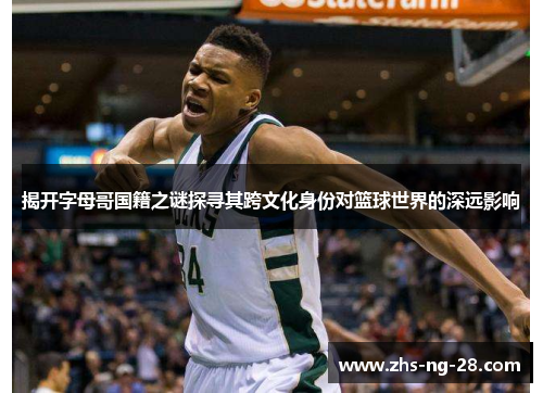 揭开字母哥国籍之谜探寻其跨文化身份对篮球世界的深远影响