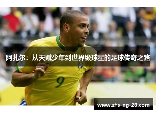 阿扎尔:从天赋少年到世界级球星的足球传奇之路 阿扎尔:从天赋少年到世界级球星的足球传奇之路