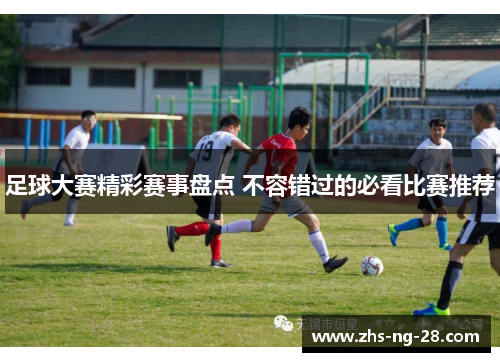 足球大赛精彩赛事盘点 不容错过的必看比赛推荐